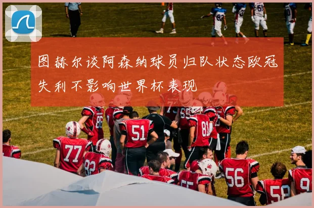 图赫尔谈阿森纳球员归队状态欧冠失利不影响世界杯表现