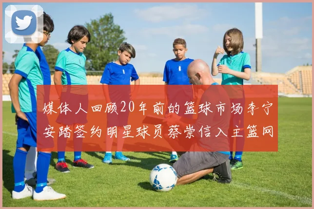 媒体人回顾20年前的篮球市场李宁安踏签约明星球员蔡崇信入主篮网的时代变迁