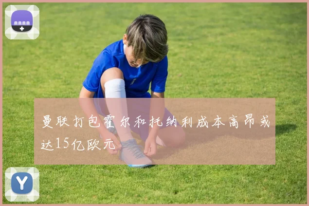 曼联打包霍尔和托纳利成本高昂或达15亿欧元