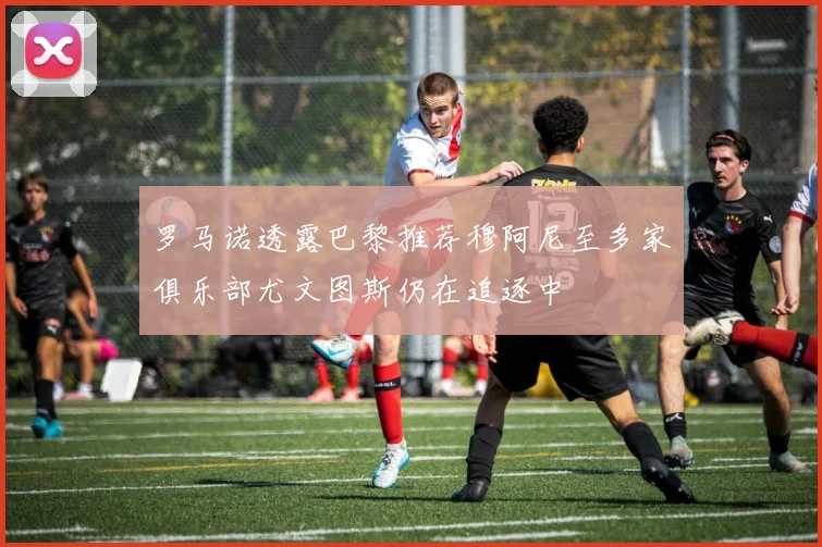 罗马诺透露巴黎推荐穆阿尼至多家俱乐部尤文图斯仍在追逐中