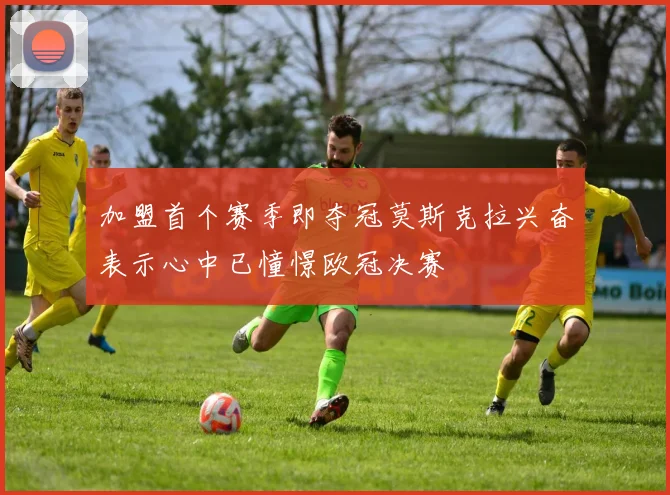 加盟首个赛季即夺冠莫斯克拉兴奋表示心中已憧憬欧冠决赛