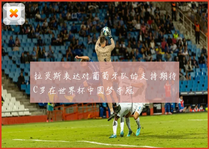 拉莫斯表达对葡萄牙队的支持期待C罗在世界杯中圆梦夺冠