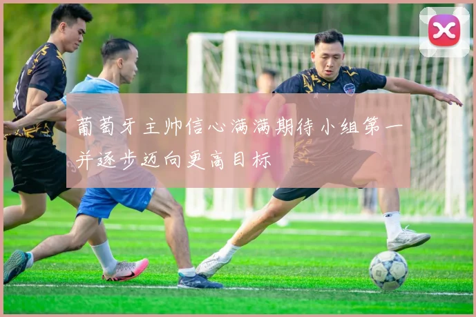 葡萄牙主帅信心满满期待小组第一并逐步迈向更高目标