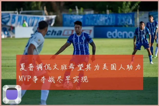夏普调侃文班希望其为美国人助力MVP争夺战尽早实现