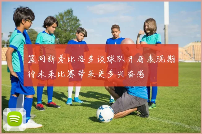 篮网新秀比洛多谈球队开局表现期待未来比赛带来更多兴奋感