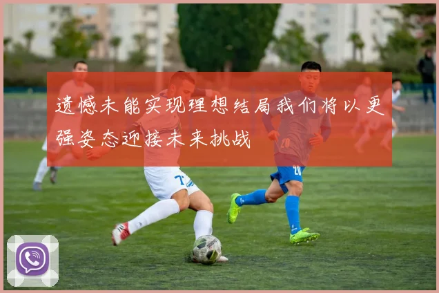 遗憾未能实现理想结局我们将以更强姿态迎接未来挑战
