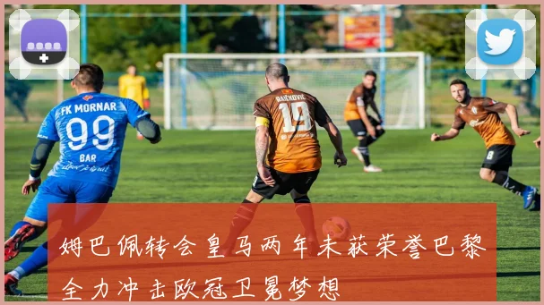 姆巴佩转会皇马两年未获荣誉巴黎全力冲击欧冠卫冕梦想