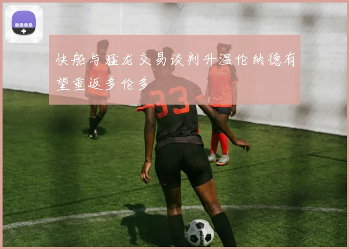 快船与猛龙交易谈判升温伦纳德有望重返多伦多